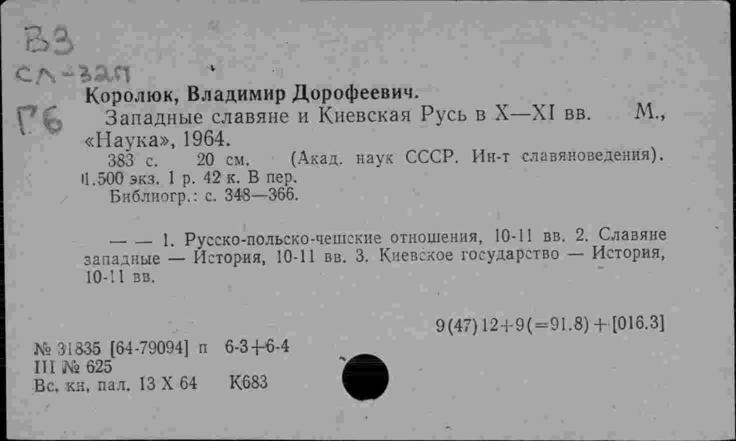 ﻿s О.
сл-гАп
Королюк, Владимир Дорофеевич.
Западные славяне и Киевская Русь в X—XI вв. М., х «Наука», 1964.
383 с. 20 см. (Акад, наук СССР. Ин-т славяноведения).
П.500 экз. 1 р. 42 к. В пер.
Библиогр.: с. 348—366.
-------1. Русско-польско-чешские отношения, 10-11 вв. 2. Славяне западные — История, 10-11 вв. 3. Киевское государство — История, 10-11 вв.
№ 31835 [64-79094] п 6-34-6-4
III № 625
Вс. кн, пал. 13 X 64	К683
9(47) 12+9(=91.8) + [016.3]